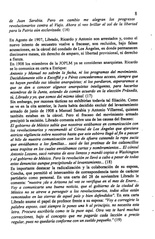 8 de Juan Sarabia. Pero en cambio me alegran los progresos revolucionarios contra el Viejo. Ahora si veo brillar el sol de la libertad para la Patria ain esclavizada. (16) En Agosto de 1907, Librado, Ricardo y Antonio son arrestados y, como el nuevo intento de secuestro vuelve a fracasar, son recluidos, bajo falsas acusaciones, en la cércel del condado de Los Angeles, en donde permanccen diccinueve meses, sin derecho de amparo, ni libertad provisional, ni derecho a fianza. En 1908 los miembros de la JOPLM ya se consideran anarquistas. Ricardo se lo comunica en carta a Enrique: Antonio y Manuel no sabrin la fecha, ni los programas del movimiento. Decididamente s6lo a Escoffié y a Pérez concederemas acceso, siempre que o hayan perdido sus ideales anarquistas; si los perdieron, esperaremos a que se den a conocer algunos anarquistas. inteligentes, para hacerlos miembros de la Junta, estando de comin acuerdo en la eleccion Prxedis, ti, Librado y yo, que somos del mismo ideal. (17) Sin embargo, por razones ticticas no exhibirfan todavia tal filiacién. Como se ve en la cita anterior, la Junta habia decidido excluir el levantamiento armado de junio de 1908 a Manuel Sarabia y Antonio Villarreal, quicnes también estaban en la crcel. Pero el fracaso del movimiento armado precipité la escisién. Librado comenta sobre una de las causas del fracaso: El gobierno de México sabia que nosotros estdbamos en comunicacion con los revolucionarios y recomend al Cénsul de Los Angeles que jerciera estricta vigilancia sobre nosotros hasta que este esbirro llegd al fin a pescar el hilo de nuestra comunicacion con los de afuera cateando la ropa sucia que envidbamos a las familias... sac de las pretinas de los calzoncillos unos trapitos en los cuales envidbamos cartas y nombramientos... El consul Antonio Lozano, sacé retratos de esos lienzos y mands copias a Washington al gobierno de México. Pero la revolucion se llev a cabo a pesar de todas estas denuncias aunque precipitando el levantamiento... (18) Es importante destacar la radicalizacion la colaboracién de su esposa, Concha, que permitid el intercambio de correspondencia tanto de cardcter partidario como personal. En una carta del 28 de noviembre Librado le Comenta: “nuesira jda a Arizona tal vez se verifique en el mes de Enero... Voy a comunicarte una buena noticia, que el gobierno de la ciudad de México no se atreve a perseguir a los revolucionarios, todos ellos estin remontados en las sierras de aquel pais y bien defendidos". En esta catta Librado asume el papel de profesor frente a su esposa: "Voy a corregirte la palabra espaso, casi siempre le pones una h al principio, no necesita esta letra. Procura escribirla como te la puse aqui. Otra vez te haré muchas correcciones, bajo el concepto que me pagards cada leccidn a precio vegular, pues no quedaria conforme con un sueldo pequeiio.” (19)